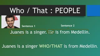 Who / That : PEOPLE
Juanes is a singer. He is from Medellin.
Sentence 1 Sentence 2
 