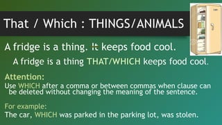 That / Which : THINGS/ANIMALS
A fridge is a thing. It keeps food cool.
Attention:
Use WHICH after a comma or between commas when clause can
be deleted without changing the meaning of the sentence.
For example:
The car, WHICH was parked in the parking lot, was stolen.
 