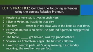 LET´S PRACTICE: Combine the following sentences
using the correct Relative Pronoun.
1. Nessie is a monster. It lives in Loch Ness.
2. I live in Medellin. I study in that city.
3. The boy _____ sister is in my class was in the bank at that time.
4. Fernando Botero is an artist. He painted figures in exaggerated
volume.
5. The table, _____ got broken, was my grandmother’s.
6. Shakira is a Colombian singer. She has two children.
7. I went to central park last Sunday Morning. Last Sunday
morning, the weather was perfect.
 