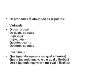 • Os pronomes relativos são os seguintes:
Variáveis
• O qual, a qual
Os quais, as quais
Cujo, cuja
Cujos, cujas
Quanto, quanta
Quantos, quantas
Invariáveis
• Que (quando equivale a o qual e flexões)
Quem (quando equivale a o qual e flexões)
Onde (quando equivale a no qual e flexões)
 