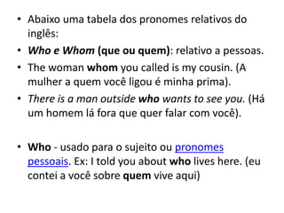• Abaixo uma tabela dos pronomes relativos do
inglês:
• Who e Whom (que ou quem): relativo a pessoas.
• The woman whom you called is my cousin. (A
mulher a quem você ligou é minha prima).
• There is a man outside who wants to see you. (Há
um homem lá fora que quer falar com você).
• Who - usado para o sujeito ou pronomes
pessoais. Ex: I told you about who lives here. (eu
contei a você sobre quem vive aqui)
 