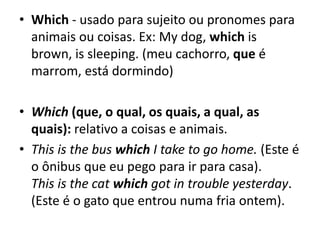 • Which - usado para sujeito ou pronomes para
animais ou coisas. Ex: My dog, which is
brown, is sleeping. (meu cachorro, que é
marrom, está dormindo)
• Which (que, o qual, os quais, a qual, as
quais): relativo a coisas e animais.
• This is the bus which I take to go home. (Este é
o ônibus que eu pego para ir para casa).
This is the cat which got in trouble yesterday.
(Este é o gato que entrou numa fria ontem).
 