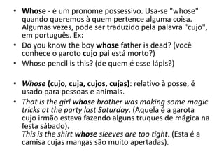 • Whose - é um pronome possessivo. Usa-se "whose"
quando queremos à quem pertence alguma coisa.
Algumas vezes, pode ser traduzido pela palavra "cujo",
em português. Ex:
• Do you know the boy whose father is dead? (você
conhece o garoto cujo pai está morto?)
• Whose pencil is this? (de quem é esse lápis?)
• Whose (cujo, cuja, cujos, cujas): relativo à posse, é
usado para pessoas e animais.
• That is the girl whose brother was making some magic
tricks at the party last Saturday. (Aquela é a garota
cujo irmão estava fazendo alguns truques de mágica na
festa sábado).
This is the shirt whose sleeves are too tight. (Esta é a
camisa cujas mangas são muito apertadas).
 