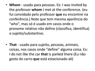 • Whom - usado para pessoas. Ex: I was invited by
the professor whom I met at the conference. (eu
fui convidado pelo professor que eu encontrei na
conferência.) Note que tem mesma aparência do
"who", mas só é usado em casos onde o
pronome relativo não define (classifica, identifica)
o sujeito/substantivo.
• That - usado para sujeito, pessoas, animais,
coisas, nos casos onde "define" alguma coisa. Ex:
I do not like the car that is parked there (Eu não
gosto do carro que está estacionado ali)
 