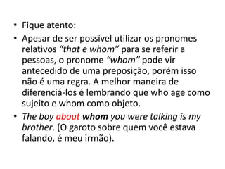 • Fique atento:
• Apesar de ser possível utilizar os pronomes
relativos “that e whom” para se referir a
pessoas, o pronome “whom” pode vir
antecedido de uma preposição, porém isso
não é uma regra. A melhor maneira de
diferenciá-los é lembrando que who age como
sujeito e whom como objeto.
• The boy about whom you were talking is my
brother. (O garoto sobre quem você estava
falando, é meu irmão).
 