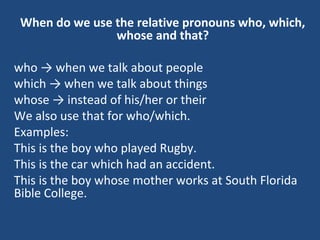 When do we use the relative pronouns who, which,
whose and that?
who → when we talk about people
which → when we talk about things
whose → instead of his/her or their
We also use that for who/which.
Examples:
This is the boy who played Rugby.
This is the car which had an accident.
This is the boy whose mother works at South Florida
Bible College.
 