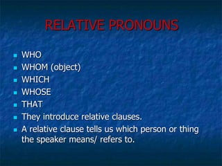 RELATIVE PRONOUNS
 WHO
 WHOM (object)
 WHICH
 WHOSE
 THAT
 They introduce relative clauses.
 A relative clause tells us which person or thing
the speaker means/ refers to.
 