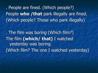 . People are fined. (Which people?)
People who /that park illegally are fined.
(Which people? Those who park illegally)
. The film was boring (Which film?)
The film (which/ that) I watched
yesterday was boring.
(Which film? The one I watched yesterday)
 