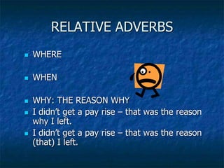 RELATIVE ADVERBS
 WHERE
 WHEN
 WHY: THE REASON WHY
 I didn’t get a pay rise – that was the reason
why I left.
 I didn’t get a pay rise – that was the reason
(that) I left.
 