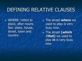 DEFINING RELATIVE CLAUSES
 WHERE: refers to
place, after nouns
like: place, house,
street, town and
country.
 The street where we
used to play is very
busy now.
 The street (which
/that) we used to
play in is very busy
now
 