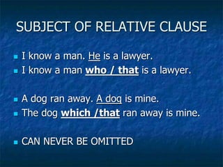 SUBJECT OF RELATIVE CLAUSE
 I know a man. He is a lawyer.
 I know a man who / that is a lawyer.
 A dog ran away. A dog is mine.
 The dog which /that ran away is mine.
 CAN NEVER BE OMITTED
 