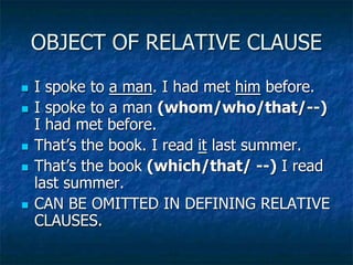 OBJECT OF RELATIVE CLAUSE
 I spoke to a man. I had met him before.
 I spoke to a man (whom/who/that/--)
I had met before.
 That’s the book. I read it last summer.
 That’s the book (which/that/ --) I read
last summer.
 CAN BE OMITTED IN DEFINING RELATIVE
CLAUSES.
 