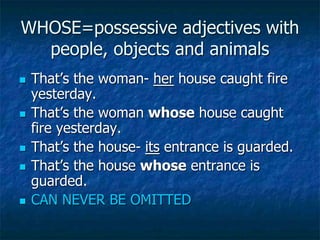 WHOSE=possessive adjectives with
people, objects and animals
 That’s the woman- her house caught fire
yesterday.
 That’s the woman whose house caught
fire yesterday.
 That’s the house- its entrance is guarded.
 That’s the house whose entrance is
guarded.
 CAN NEVER BE OMITTED
 