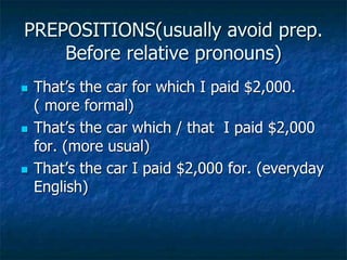 PREPOSITIONS(usually avoid prep.
Before relative pronouns)
 That’s the car for which I paid $2,000.
( more formal)
 That’s the car which / that I paid $2,000
for. (more usual)
 That’s the car I paid $2,000 for. (everyday
English)
 