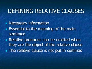 DEFINING RELATIVE CLAUSES
 Necessary information
 Essential to the meaning of the main
sentence
 Relative pronouns can be omitted when
they are the object of the relative clause
 The relative clause is not put in commas
 