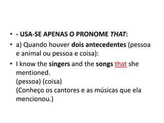 • - USA-SE APENAS O PRONOME THAT:
• a) Quando houver dois antecedentes (pessoa
  e animal ou pessoa e coisa):
• I know the singers and the songs that she
  mentioned.
  (pessoa) (coisa)
  (Conheço os cantores e as músicas que ela
  mencionou.)
 