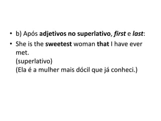 • b) Após adjetivos no superlativo, first e last:
• She is the sweetest woman that I have ever
  met.
  (superlativo)
  (Ela é a mulher mais dócil que já conheci.)
 