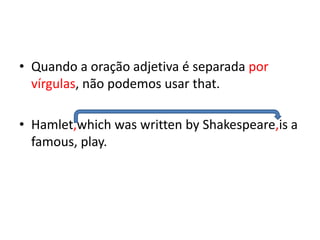 • Quando a oração adjetiva é separada por
  vírgulas, não podemos usar that.

• Hamlet,which was written by Shakespeare,is a
  famous, play.
 