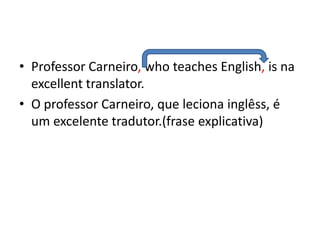 • Professor Carneiro, who teaches English, is na
  excellent translator.
• O professor Carneiro, que leciona inglêss, é
  um excelente tradutor.(frase explicativa)
 