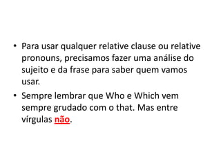 • Para usar qualquer relative clause ou relative
  pronouns, precisamos fazer uma análise do
  sujeito e da frase para saber quem vamos
  usar.
• Sempre lembrar que Who e Which vem
  sempre grudado com o that. Mas entre
  vírgulas não.
 