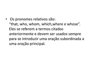 • Os pronomes relativos são:
  “that, who, whom, which,where e whose”.
  Eles se referem a termos citados
  anteriormente e devem ser usados sempre
  para se introduzir uma oração subordinada a
  uma oração principal.
 