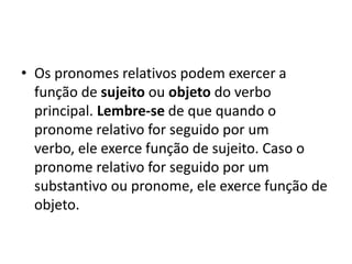 • Os pronomes relativos podem exercer a
  função de sujeito ou objeto do verbo
  principal. Lembre-se de que quando o
  pronome relativo for seguido por um
  verbo, ele exerce função de sujeito. Caso o
  pronome relativo for seguido por um
  substantivo ou pronome, ele exerce função de
  objeto.
 