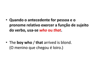 • Quando o antecedente for pessoa e o
  pronome relativo exercer a função de sujeito
  do verbo, usa-se who ou that.

• The boy who / that arrived is blond.
  (O menino que chegou é loiro.)
 