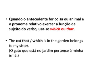 • Quando o antecedente for coisa ou animal e
  o pronome relativo exercer a função de
  sujeito do verbo, usa-se which ou that.

• The cat that / which is in the garden belongs
  to my sister.
  (O gato que está no jardim pertence à minha
  irmã.)
 