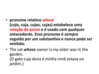 • pronome relativo whose
  (cujo, cuja, cujos, cujas) estabelece uma
  relação de posse e é usado com qualquer
  antecedente. Esse pronome é sempre
  seguido por um substantivo e nunca pode ser
  omitido.
• The cat whose owner is my sister was in the
  garden.
  (O gato cuja dona é minha irmã estava no
  jardim.)
 