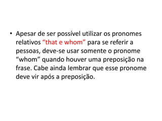 • Apesar de ser possível utilizar os pronomes
  relativos “that e whom” para se referir a
  pessoas, deve-se usar somente o pronome
  “whom” quando houver uma preposição na
  frase. Cabe ainda lembrar que esse pronome
  deve vir após a preposição.
 