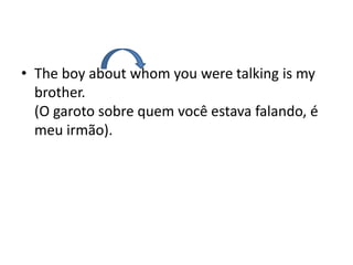 • The boy about whom you were talking is my
  brother.
  (O garoto sobre quem você estava falando, é
  meu irmão).
 