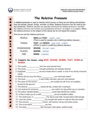 The Relative Pronouns
A relative pronoun is used to identify which person or thing we are talking abouthether
they are people, places, things, animals, or ideas. Relative pronouns can be used to join
two sentences. Relative clauses are typically introduced by relative pronouns, and that
the relative pronoun can function as a possessive pronoun, an object, or a subject. When
the relative pronoun is the subject of the clause we do not repeat the subject.
How do we use the relative pronouns:
PEOPLE WHO and THAT. (quién - que)
(That is used for people only in defining relative clauses.)
THINGS THAT and WHICH. (qué- cuál – cuáles)
(Which is used in undefining relative clauses.)
POSSESSIONS WHOSE. (el cual - cuyo)
PLACES WHERE. (dónde)
TIME WHEN. (cuándo)
I. Complete the clauses, using WHO, WHOSE, WHERE, THAT, WHEN or
WHICH.
1. The cyclist ____________ won the race trained hard.
2. The pants ____________ I bought yesterday are already stained.
3. Spaghetti, ____________ we eat at least twice a week, is one of my family’s favorite
meals.
4. Where did you buy the dress ____________ you wore last week?
5. The book, ____________ it was finally returned, was torn and stained.
6. The store on the corner, ____________ we usually buy all of our art supplies,
burned to the ground.
7. The festival, ____________ lasted all day, ended with a banquet.
8. I am looking for someone ____________ can watch my dog while I go on vacation.
9. The police needed details ____________ could help identify the robber.
10. I’d like to take you to a café ____________ serves excellent coffee.
11. The clubhouse, in ____________ the dance was held, housed about 200 people.
12. I saw the shoes ____________ you bought last week on sale for less this week.
13. The winners, ____________ known, will receive money and other prizes.
14. This is the place ____________ we met.
15. The baby, ____________ nap had been interrupted, wailed loudly.
ENGLISH LANGUAGE DEPARTMENT
Teacher Danitza Lazcano Flores.
 