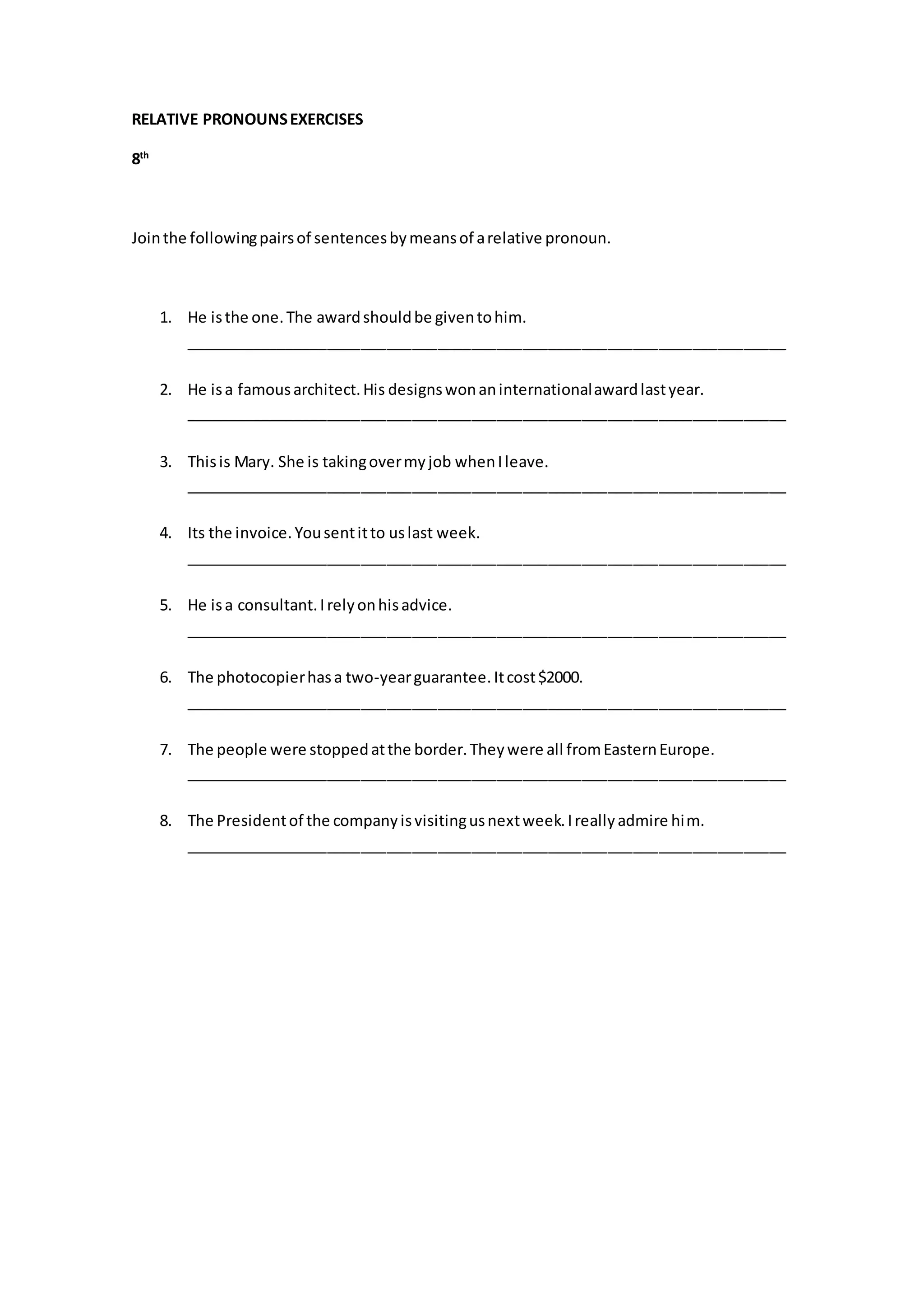 RELATIVE PRONOUNSEXERCISES
8th
Jointhe followingpairsof sentencesbymeansof arelative pronoun.
1. He isthe one.The awardshouldbe giventohim.
_______________________________________________________________________
2. He isa famousarchitect.His designswonaninternationalawardlastyear.
_______________________________________________________________________
3. Thisis Mary. She is takingovermyjob whenIleave.
_______________________________________________________________________
4. Its the invoice.Yousentitto uslast week.
_______________________________________________________________________
5. He isa consultant.Irelyonhisadvice.
_______________________________________________________________________
6. The photocopierhasa two-yearguarantee.Itcost$2000.
_______________________________________________________________________
7. The people were stoppedatthe border.Theywere all fromEasternEurope.
_______________________________________________________________________
8. The Presidentof the companyisvisitingusnextweek.Ireallyadmire him.
_______________________________________________________________________