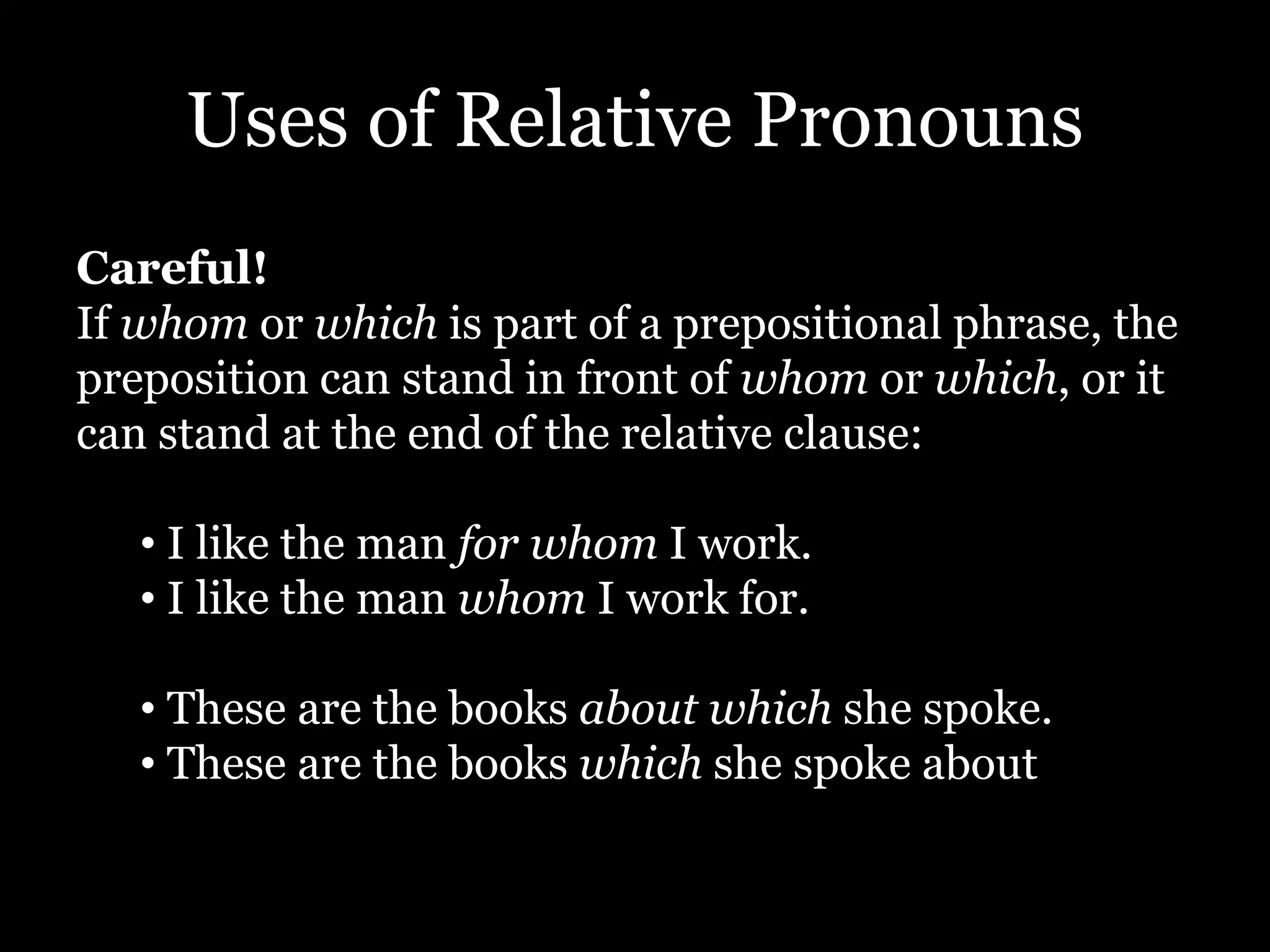 Uses of Relative Pronouns
Careful!
If whom or which is part of a prepositional phrase, the
preposition can stand in front of whom or which, or it
can stand at the end of the relative clause:
• I like the man for whom I work.
• I like the man whom I work for.
• These are the books about which she spoke.
• These are the books which she spoke about
 