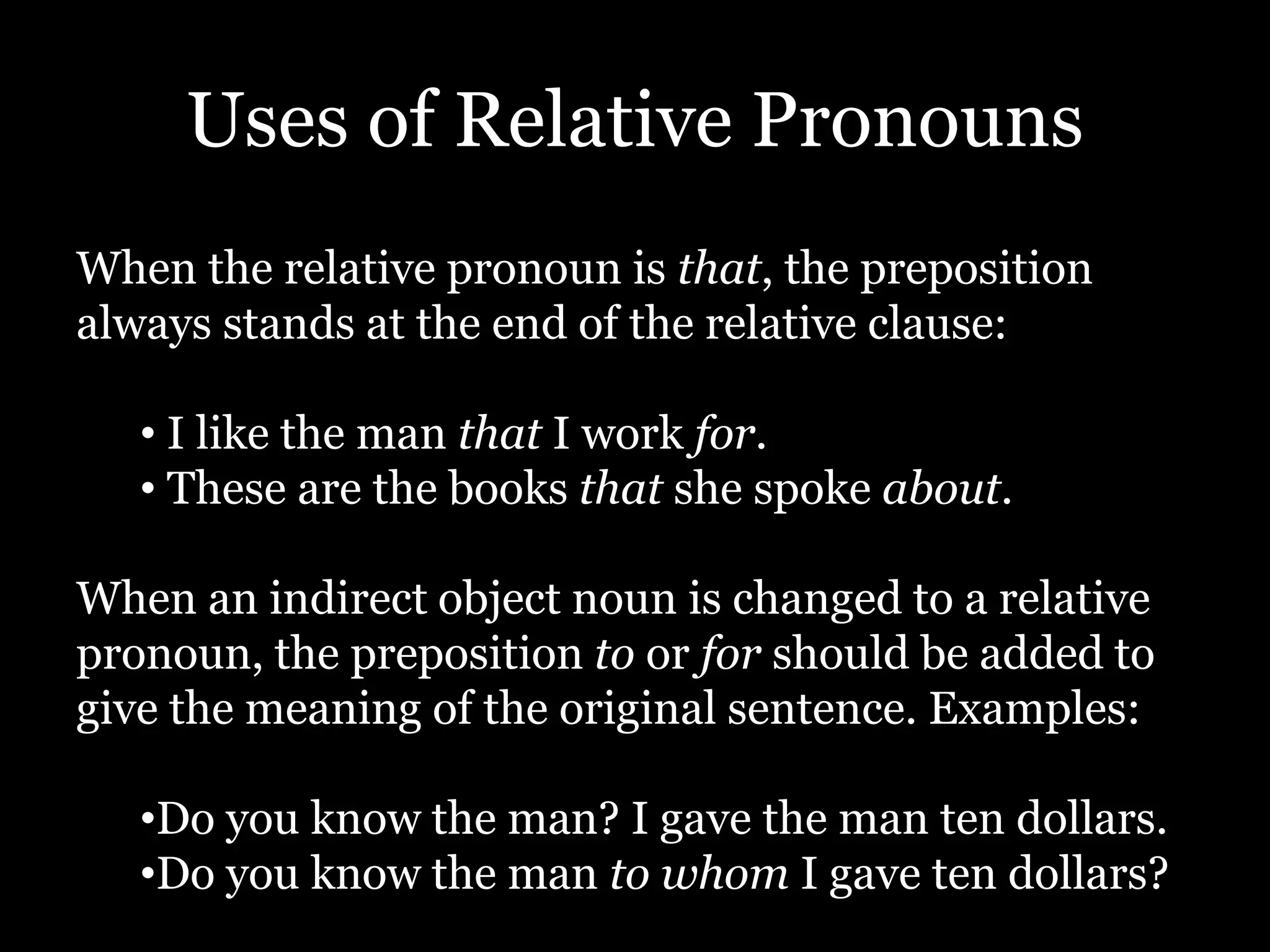 Uses of Relative Pronouns
When the relative pronoun is that, the preposition
always stands at the end of the relative clause:
• I like the man that I work for.
• These are the books that she spoke about.
When an indirect object noun is changed to a relative
pronoun, the preposition to or for should be added to
give the meaning of the original sentence. Examples:
•Do you know the man? I gave the man ten dollars.
•Do you know the man to whom I gave ten dollars?
 