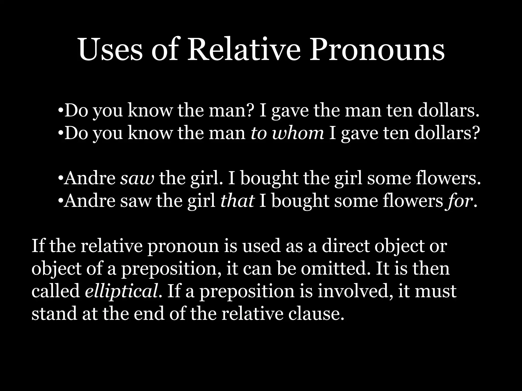 Uses of Relative Pronouns
•Do you know the man? I gave the man ten dollars.
•Do you know the man to whom I gave ten dollars?
•Andre saw the girl. I bought the girl some flowers.
•Andre saw the girl that I bought some flowers for.
If the relative pronoun is used as a direct object or
object of a preposition, it can be omitted. It is then
called elliptical. If a preposition is involved, it must
stand at the end of the relative clause.
 