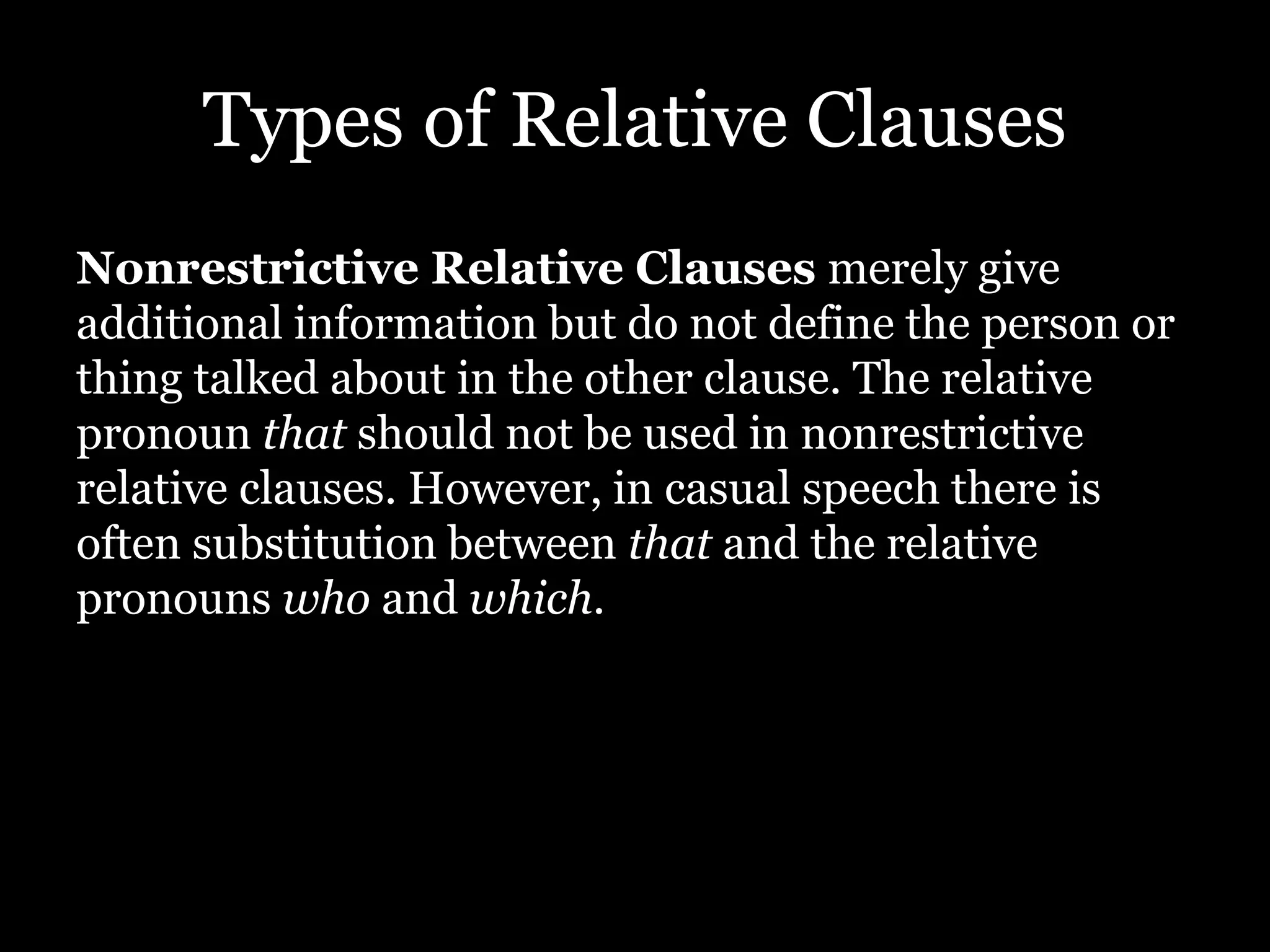 Types of Relative Clauses
Nonrestrictive Relative Clauses merely give
additional information but do not define the person or
thing talked about in the other clause. The relative
pronoun that should not be used in nonrestrictive
relative clauses. However, in casual speech there is
often substitution between that and the relative
pronouns who and which.
 