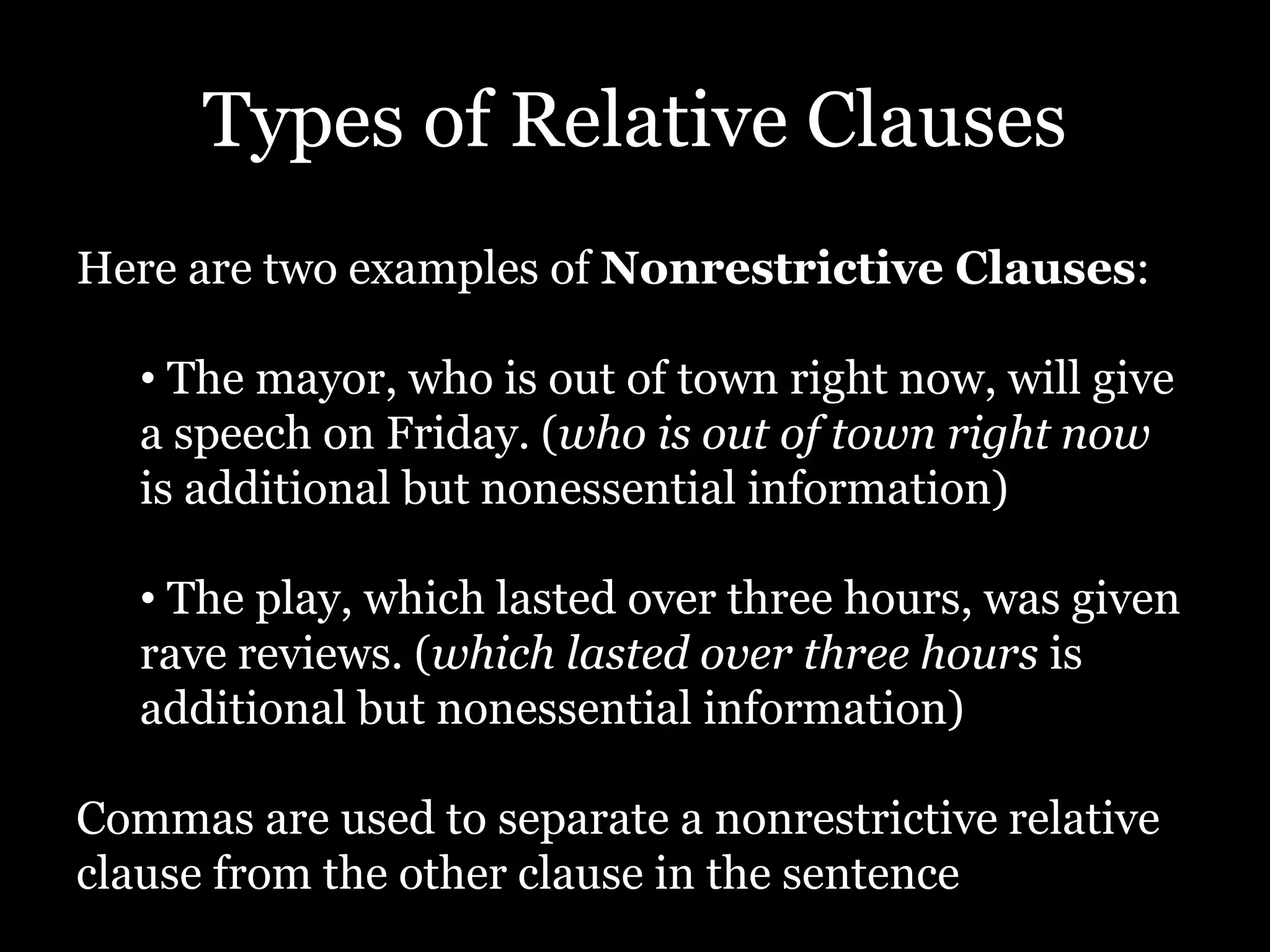 Types of Relative Clauses
Here are two examples of Nonrestrictive Clauses:
• The mayor, who is out of town right now, will give
a speech on Friday. (who is out of town right now
is additional but nonessential information)
• The play, which lasted over three hours, was given
rave reviews. (which lasted over three hours is
additional but nonessential information)
Commas are used to separate a nonrestrictive relative
clause from the other clause in the sentence
 
