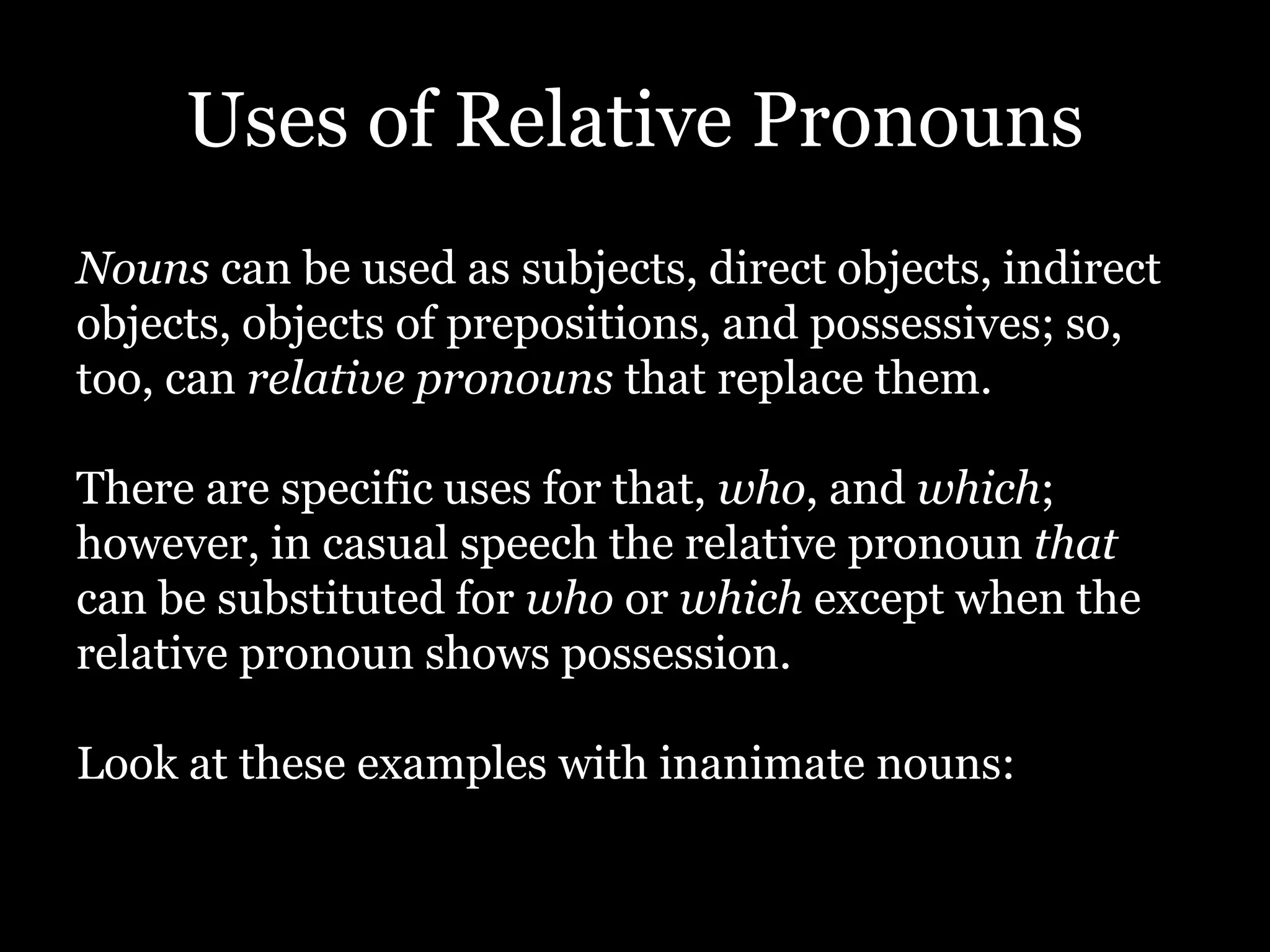 Uses of Relative Pronouns
Nouns can be used as subjects, direct objects, indirect
objects, objects of prepositions, and possessives; so,
too, can relative pronouns that replace them.
There are specific uses for that, who, and which;
however, in casual speech the relative pronoun that
can be substituted for who or which except when the
relative pronoun shows possession.
Look at these examples with inanimate nouns:
 