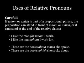 Uses of Relative Pronouns
Careful!
If whom or which is part of a prepositional phrase, the
preposition can stand in front of whom or which, or it
can stand at the end of the relative clause:
• I like the man for whom I work.
• I like the man whom I work for.
• These are the books about which she spoke.
• These are the books which she spoke about
 