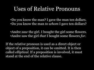 Uses of Relative Pronouns
•Do you know the man? I gave the man ten dollars.
•Do you know the man to whom I gave ten dollars?
•Andre saw the girl. I bought the girl some flowers.
•Andre saw the girl that I bought some flowers for.
If the relative pronoun is used as a direct object or
object of a preposition, it can be omitted. It is then
called elliptical. If a preposition is involved, it must
stand at the end of the relative clause.
 