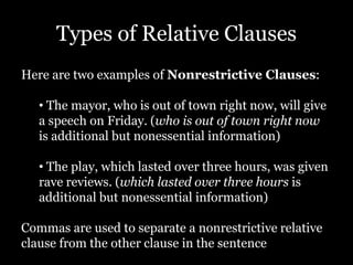 Types of Relative Clauses
Here are two examples of Nonrestrictive Clauses:
• The mayor, who is out of town right now, will give
a speech on Friday. (who is out of town right now
is additional but nonessential information)
• The play, which lasted over three hours, was given
rave reviews. (which lasted over three hours is
additional but nonessential information)
Commas are used to separate a nonrestrictive relative
clause from the other clause in the sentence
 