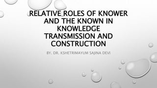 RELATIVE ROLES OF KNOWER
AND THE KNOWN IN
KNOWLEDGE
TRANSMISSION AND
CONSTRUCTION
BY. DR. KSHETRIMAYUM SAJINA DEVI
 