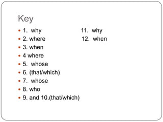 Key
 1. why
 2. where
 3. when
 4 where
 5. whose

 6. (that/which)
 7. whose
 8. who
 9. and 10.(that/which)

11. why
12. when

 