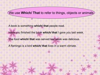 We use Which/ That to refer to things, objects or animals

A book is something which/ that people read.
Have you finished the book which/ that I gave you last week.
The food which/ that was served last week was delicious.
A flamingo is a bird which/ that lives in a warm climate.

 