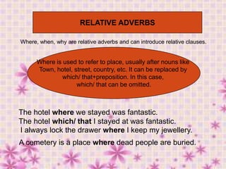 RELATIVE ADVERBS
Where, when, why are relative adverbs and can introduce relative clauses.

Where is used to refer to place, usually after nouns like
Town, hotel, street, country, etc. It can be replaced by
which/ that+preposition. In this case,
which/ that can be omitted.

The hotel where we stayed was fantastic.
The hotel which/ that I stayed at was fantastic.
I always lock the drawer where I keep my jewellery.
A cemetery is a place where dead people are buried.

 