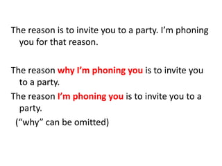 The reason is to invite you to a party. I’m phoning
you for that reason.
The reason why I’m phoning you is to invite you
to a party.
The reason I’m phoning you is to invite you to a
party.
(“why” can be omitted)
 