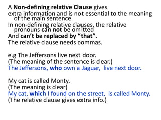 A Non-defining relative Clause gives
extra information and is not essential to the meaning
of the main sentence.
In non-defining relative clauses, the relative
pronouns can not be omitted
And can’t be replaced by “that”.
The relative clause needs commas.
e.g The Jeffersons live next door.
(The meaning of the sentence is clear.)
The Jeffersons, who own a Jaguar, live next door.
My cat is called Monty.
(The meaning is clear)
My cat, which I found on the street, is called Monty.
(The relative clause gives extra info.)
 