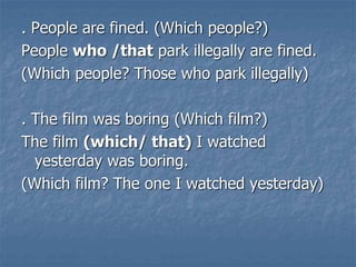 . People are fined. (Which people?)
People who /that park illegally are fined.
(Which people? Those who park illegally)
. The film was boring (Which film?)
The film (which/ that) I watched
yesterday was boring.
(Which film? The one I watched yesterday)
 