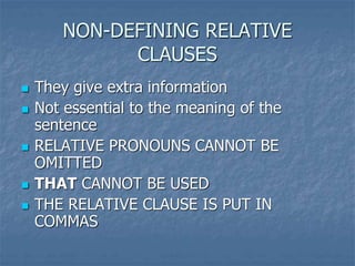 NON-DEFINING RELATIVE
CLAUSES
 They give extra information
 Not essential to the meaning of the
sentence
 RELATIVE PRONOUNS CANNOT BE
OMITTED
 THAT CANNOT BE USED
 THE RELATIVE CLAUSE IS PUT IN
COMMAS
 